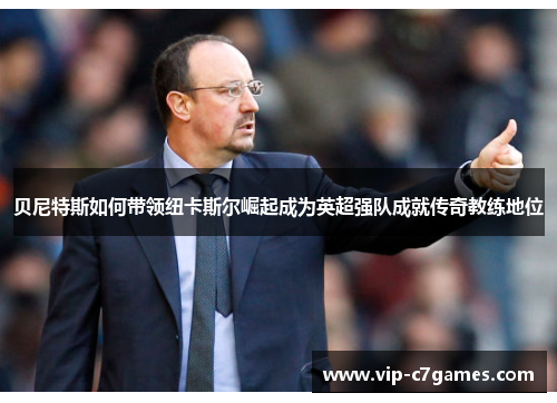 贝尼特斯如何带领纽卡斯尔崛起成为英超强队成就传奇教练地位